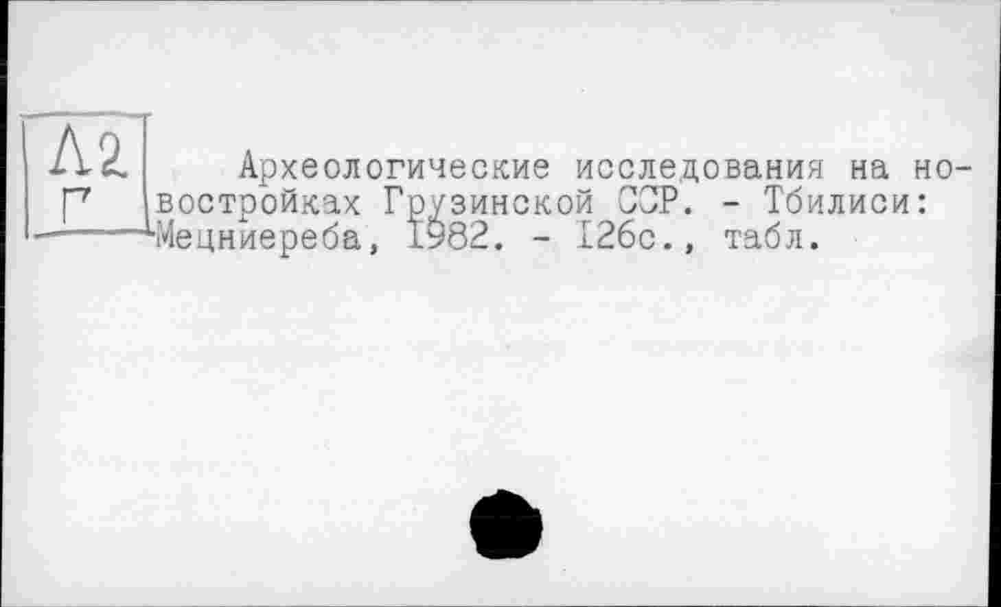 ﻿Л2. г
Археологические исследования на новостройках Грузинской СОР. - Тбилиси: ■Мецниереба, 1982. - 126с., табл.